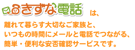 きずな電話は、離れて暮らす大切なご家族と、いつもの時間にメールと電話でつながる、簡単・便利な安否確認サービスです。