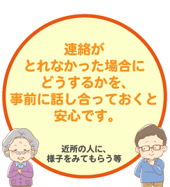 連絡がとれなかった場合どうするかを、事前に話し合っておくと安心です。【近所の人に様子をみてもらう等）